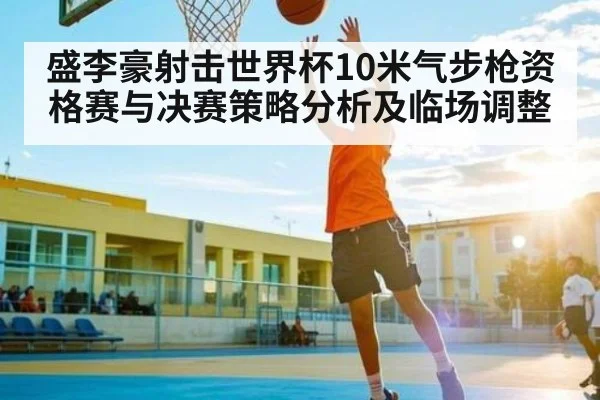 盛李豪射击世界杯10米气步枪资格赛与决赛策略分析及临场调整