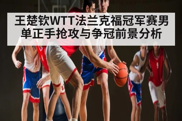 王楚钦WTT法兰克福冠军赛男单正手抢攻与争冠前景分析